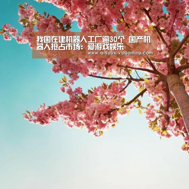 我国在建机器人工厂逾30个 国产机器人抢占市场:爱游戏娱乐(图2) 爱游戏娱乐